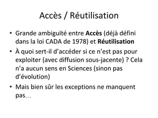 Accès	/	Réutilisation	
•  Grande	ambiguïté	entre	Accès	(déjà	défini	
dans	la	loi	CADA	de	1978)	et	Réutilisation	
•  À	quoi	sert-il	d’accéder	si	ce	n’est	pas	pour	
exploiter	(avec	diffusion	sous-jacente)	?	Cela	
n’a	aucun	sens	en	Sciences	(sinon	pas	
d’évolution)	
•  Mais	bien	sûr	les	exceptions	ne	manquent	
pas… 	
 