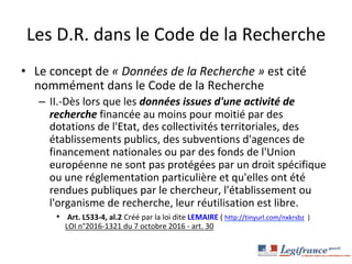 Les	D.R.	dans	le	Code	de	la	Recherche	
•  Le	concept	de	«	Données	de	la	Recherche	»	est	cité	
nommément	dans	le	Code	de	la	Recherche	
–  II.-Dès	lors	que	les	données	issues	d'une	activité	de	
recherche	financée	au	moins	pour	moitié	par	des	
dotations	de	l'Etat,	des	collectivités	territoriales,	des	
établissements	publics,	des	subventions	d'agences	de	
financement	nationales	ou	par	des	fonds	de	l'Union	
européenne	ne	sont	pas	protégées	par	un	droit	spécifique	
ou	une	réglementation	particulière	et	qu'elles	ont	été	
rendues	publiques	par	le	chercheur,	l'établissement	ou	
l'organisme	de	recherche,	leur	réutilisation	est	libre.	
•  	Art.	L533-4,	al.2	Créé	par	la	loi	dite	LEMAIRE	(	http://tinyurl.com/nxkrsbz		)	
LOI	n°2016-1321	du	7	octobre	2016	-	art.	30	
	
 