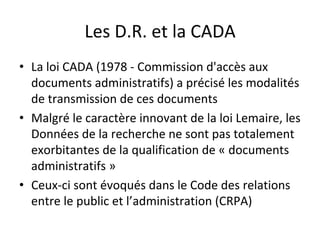 Les	D.R.	et	la	CADA	
•  La	loi	CADA	(1978	-	Commission	d'accès	aux	
documents	administratifs)	a	précisé	les	modalités	
de	transmission	de	ces	documents	
•  Malgré	le	caractère	innovant	de	la	loi	Lemaire,	les	
Données	de	la	recherche	ne	sont	pas	totalement	
exorbitantes	de	la	qualification	de	«	documents	
administratifs	»	
•  Ceux-ci	sont	évoqués	dans	le	Code	des	relations	
entre	le	public	et	l’administration	(CRPA)	
 