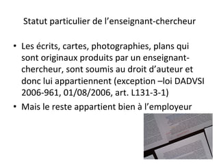 Statut	particulier	de	l’enseignant-chercheur	
•  Les	écrits,	cartes,	photographies,	plans	qui	
sont	originaux	produits	par	un	enseignant-
chercheur,	sont	soumis	au	droit	d’auteur	et	
donc	lui	appartiennent	(exception	–loi	DADVSI	
2006-961,	01/08/2006,	art.	L131-3-1)		
•  Mais	le	reste	appartient	bien	à	l’employeur		
 