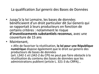 La	qualification	Sui	generis	des	Bases	de	Données	
•  Jusqu’à	la	loi	Lemaire,	les	bases	de	données	
bénéficiaient	d’un	droit	particulier	dit	Sui	Generis	qui	
se	rapportait	à	leurs	producteurs	en	fonction	de	
certains	critères	:	notamment	le	risque	
d’investissements	substantiels	reconnus,	avec	une	
couverture	de	15	ans	
•  Maintenant,	
«	Afin	de	favoriser	la	réutilisation,	la	loi	pour	une	République	
numérique	dispose	également	que	le	droit	sui	generis	des	
producteurs	de	bases	de	données	
(art.	L342-1	et	L342-2	du	CPI)	ne	peut	pas	faire	obstacle	à	la	
réutilisation	du	contenu	des	bases	de	données	que	les	
administrations	publient	(article	L.	321-3	du	CRPA)...			
 