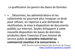 La	qualification	Sui	generis	des	Bases	de	Données	
•  «	…Désormais,	les	administrations	et	les	
collectivités	ne	pourront	plus	invoquer	ce	droit	
pour	refuser,	en	réponse	à	une	demande	de	
réutilisation,	la	mise	à	disposition	de	documents	
publiés	sur	Internet.	Seules	échappent	à	cette	
nouvelle	disposition	les	bases	de	données	
produites	dans	l’exercice	d’une	mission	de	
service	public	à	caractère	industriel	ou	
commercial	soumise	à	la	concurrence.	»	
SIAF Service interministériel des Archives de France
https://siafdroit.hypotheses.org/659				
 