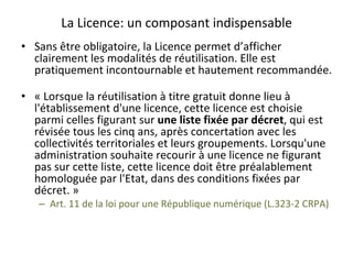 La	Licence:	un	composant	indispensable	
•  Sans	être	obligatoire,	la	Licence	permet	d’afficher	
clairement	les	modalités	de	réutilisation.	Elle	est	
pratiquement	incontournable	et	hautement	recommandée.	
	
•  «	Lorsque	la	réutilisation	à	titre	gratuit	donne	lieu	à	
l'établissement	d'une	licence,	cette	licence	est	choisie	
parmi	celles	figurant	sur	une	liste	fixée	par	décret,	qui	est	
révisée	tous	les	cinq	ans,	après	concertation	avec	les	
collectivités	territoriales	et	leurs	groupements.	Lorsqu'une	
administration	souhaite	recourir	à	une	licence	ne	figurant	
pas	sur	cette	liste,	cette	licence	doit	être	préalablement	
homologuée	par	l'Etat,	dans	des	conditions	fixées	par	
décret.	»	
–  Art.	11	de	la	loi	pour	une	République	numérique	(L.323-2	CRPA)					
 