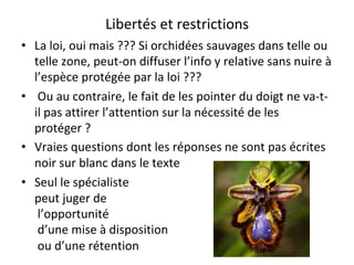Libertés	et	restrictions	
•  La	loi,	oui	mais	???	Si	orchidées	sauvages	dans	telle	ou	
telle	zone,	peut-on	diffuser	l’info	y	relative	sans	nuire	à	
l’espèce	protégée	par	la	loi	???	
•  	Ou	au	contraire,	le	fait	de	les	pointer	du	doigt	ne	va-t-
il	pas	attirer	l’attention	sur	la	nécessité	de	les	
protéger	?	
•  Vraies	questions	dont	les	réponses	ne	sont	pas	écrites	
noir	sur	blanc	dans	le	texte	
•  Seul	le	spécialiste	
peut	juger	de	
	l’opportunité	
	d’une	mise	à	disposition	
	ou	d’une	rétention				
 