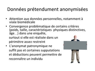 Données	prétendument	anonymisées	
•  Attention	aux	données	personnelles,	notamment	à	
visée	biomédicale	
•  Convergence	problématique	de	certains	critères	
(poids,	taille,	caractéristiques		physiques	distinctives,	
âge…)	dans	une	enquête,	
				surtout	si	elle	est	réalisée	dans	un	
				périmètre	assez	restreint	
•  L’anonymat	patronymique	ne		
				suffit	pas	et	certaines	supputations	
				et	déductions	peuvent	permettre	de	
				reconnaître	un	individu	
 