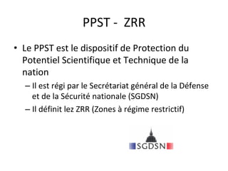 PPST	-		ZRR	
•  Le	PPST	est	le	dispositif	de	Protection	du	
Potentiel	Scientifique	et	Technique	de	la	
nation	
– Il	est	régi	par	le	Secrétariat	général	de	la	Défense	
et	de	la	Sécurité	nationale	(SGDSN)	
– Il	définit	lez	ZRR	(Zones	à	régime	restrictif)		
 