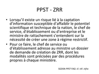 PPST	-	ZRR	
•  Lorsqu’il	existe	un	risque	lié	à	la	captation	
d’information	susceptible	d’affaiblir	le	potentiel	
scientifique	et	technique	de	la	nation,	le	chef	de	
service,	d’établissement	ou	d’entreprise	et	le	
ministre	de	rattachement	s’entendent	sur	la	
nécessité	de	créer	une	zone	à	régime	restrictif.	
•  Pour	ce	faire,	le	chef	de	service	ou	
d’établissement	adresse	au	ministre	un	dossier	
de	demande	de	création	de	ZRR,	dont	les	
modalités	sont	précisées	par	des	procédures	
propres	à	chaque	ministère.	
SGDSN	PPST	FAQ		cf.	réf.	infra	
 