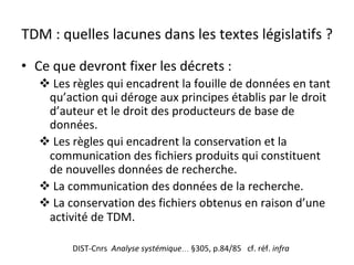 TDM	:	quelles	lacunes	dans	les	textes	législatifs	?	
•  Ce	que	devront	fixer	les	décrets	:	
! 	Les	règles	qui	encadrent	la	fouille	de	données	en	tant	
qu’action	qui	déroge	aux	principes	établis	par	le	droit	
d’auteur	et	le	droit	des	producteurs	de	base	de	
données.	
! 	Les	règles	qui	encadrent	la	conservation	et	la	
communication	des	fichiers	produits	qui	constituent	
de	nouvelles	données	de	recherche.	
! 	La	communication	des	données	de	la	recherche.	
! 	La	conservation	des	fichiers	obtenus	en	raison	d’une	
activité	de	TDM.		
DIST-Cnrs		Analyse	systémique…	§305,	p.84/85			cf.	réf.	infra	
 