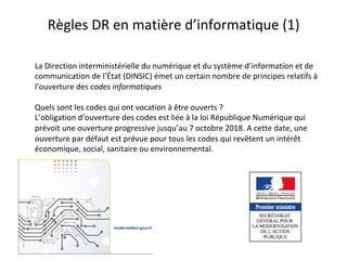 Règles	DR	en	matière	d’informatique	(1)	
La	Direction	interministérielle	du	numérique	et	du	système	d’information	et	de	
communication	de	l’État	(DINSIC)	émet	un	certain	nombre	de	principes	relatifs	à	
l’ouverture	des	codes	informatiques	
	
Quels	sont	les	codes	qui	ont	vocation	à	être	ouverts	?	
L’obligation	d’ouverture	des	codes	est	liée	à	la	loi	République	Numérique	qui	
prévoit	une	ouverture	progressive	jusqu’au	7	octobre	2018.	A	cette	date,	une	
ouverture	par	défaut	est	prévue	pour	tous	les	codes	qui	revêtent	un	intérêt	
économique,	social,	sanitaire	ou	environnemental.	
	
 