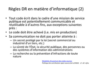 Règles	DR	en	matière	d’informatique	(2)	
•  Tout	code	écrit	dans	le	cadre	d’une	mission	de	service	
publique	est	potentiellement	communicable	et	
réutilisable	à	d’autres	fins,	aux	exceptions	suivantes	
près	:	
•  Le	code	doit	être	achevé	(i.e.	mis	en	production)	
•  Sa	communication	ne	doit	pas	porter	atteinte	à	:	
–  Un	secret	protégé	par	la	loi	(secret	commercial	ou	
industriel	d’un	tiers,	etc.)	
–  La	sûreté	de	l’État,	la	sécurité	publique,	des	personnes	ou	
des	systèmes	d’information	des	administrations	
–  La	recherche	ou	la	prévention	d’infractions	de	toute	
nature	
Modalités	d’ouverture	des	codes	sources	
Politique	de	contribution	open-source	de	la	DINSIC			cf.	réf.	infra	
	
 