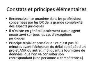 Constats	et	principes	élémentaires	
•  Reconnaissance	unanime	dans	les	professions	
concernées	par	les	DR	de	la	grande	complexité	
des	aspects	juridiques	
•  Il	n’existe	en	général	localement	aucun	agent	
omniscient	sur	tous	les	cas	d’exceptions	
juridiques	
•  Principe	trivial	et	prosaïque	:	ce	n’est	pas	30	
minutes	avant	l’échéance	du	délai	de	dépôt	d’un	
projet	ANR	ou	autre,	impliquant	la	fourniture	de	
données,	que	l’on	va	consulter	son	
correspondant	(une	personne	«	compétente	»)			
 