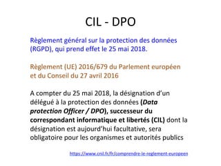 CIL	-	DPO	
Règlement	général	sur	la	protection	des	données	
(RGPD),	qui	prend	effet	le	25	mai	2018.	
	
Règlement	(UE)	2016/679	du	Parlement	européen	
et	du	Conseil	du	27	avril	2016	
	
A	compter	du	25	mai	2018,	la	désignation	d’un	
délégué	à	la	protection	des	données	(Data	
protection	Officer	/	DPO),	successeur	du	
correspondant	informatique	et	libertés	(CIL)	dont	la	
désignation	est	aujourd’hui	facultative,	sera	
obligatoire	pour	les	organismes	et	autorités	publics	
	
https://www.cnil.fr/fr/comprendre-le-reglement-europeen		
	
 
