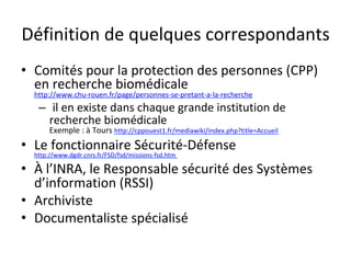 Définition	de	quelques	correspondants	
•  Comités	pour	la	protection	des	personnes	(CPP)	
en	recherche	biomédicale	
http://www.chu-rouen.fr/page/personnes-se-pretant-a-la-recherche			
–  	il	en	existe	dans	chaque	grande	institution	de	
recherche	biomédicale	
Exemple	:	à	Tours	http://cppouest1.fr/mediawiki/index.php?title=Accueil				
•  Le	fonctionnaire	Sécurité-Défense	
http://www.dgdr.cnrs.fr/FSD/fsd/missions-fsd.htm		
•  À	l’INRA,	le	Responsable	sécurité	des	Systèmes	
d’information	(RSSI)	
•  Archiviste	
•  Documentaliste	spécialisé		
 