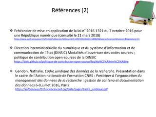 Références	(2)	
!  Echéancier	de	mise	en	application	de	la	loi	n°	2016-1321	du	7	octobre	2016	pour	
une	République	numérique	(consulté	le	21	mars	2018)	
https://www.legifrance.gouv.fr/affichLoiPubliee.do?idDocument=JORFDOLE000031589829&type=echeancier&typeLoi=&legislature=14	
	
!  Direction	interministérielle	du	numérique	et	du	système	d’information	et	de	
communication	de	l’État	(DINSIC)	Modalités	d’ouverture	des	codes	sources	;	
politique	de	contribution	open-sources	de	la	DINSIC	
https://disic.github.io/politique-de-contribution-open-source/faq/#p%C3%A9rim%C3%A8tre		
!  Gandon,	Nathalie.	Cadre	juridique	des	données	de	la	recherche.	Présentation	dans	
le	cadre	de	l’Action	nationale	de	Formation	CNRS	:	Participer	à	l’organisation	du	
management	des	données	de	la	recherche	:	gestion	de	contenu	et	documentation	
des	données	6-8	juillet	2016,	Paris	
https://anfdonnees2016.sciencesconf.org/data/pages/Cadre_juridique.pdf		
 