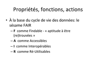Propriétés,	fonctions,	actions	
•  À	la	base	du	cycle	de	vie	des	données:	le	
sésame	FAIR	
– F		comme	Findable	-	«	aptitude	à	être	
(re)trouvées	»	
– A		comme	Accessibles	
– I		comme	Interopérables	
– R		comme	Ré-Utilisables	
 