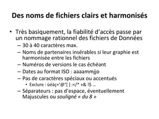Des	noms	de	fichiers	clairs	et	harmonisés	
•  Très	basiquement,	la	fiabilité	d’accès	passe	par	
un	nommage	rationnel	des	fichiers	de	Données	
–  30	à	40	caractères	max.	
–  Noms	de	partenaires	insérables	si	leur	graphie	est	
harmonisée	entre	les	fichiers	
–  Numéros	de	versions	le	cas	échéant	
–  Dates	au	format	ISO	:	aaaammjjo	
–  Pas	de	caractères	spéciaux	ou	accentués		
•  Exclure	:	ùéàç+’@°[	]	:</*	»&	!$	…	
–  Séparateurs	:	pas	d’espace,	éventuellement	
Majuscules	ou	souligné	«	du	8	»	
 