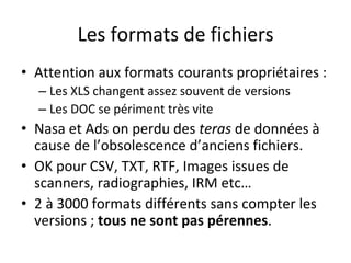 Les	formats	de	fichiers	
•  Attention	aux	formats	courants	propriétaires	:	
– Les	XLS	changent	assez	souvent	de	versions	
– Les	DOC	se	périment	très	vite	
•  Nasa	et	Ads	on	perdu	des	teras	de	données	à	
cause	de	l’obsolescence	d’anciens	fichiers.	
•  OK	pour	CSV,	TXT,	RTF,	Images	issues	de	
scanners,	radiographies,	IRM	etc…	
•  2	à	3000	formats	différents	sans	compter	les	
versions	;	tous	ne	sont	pas	pérennes.	
 