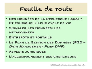 Feuille de route
•  Des Données de la Recherche : quoi ?
Et pour/quoi ? Leur cycle de vie
•  Signaler les Données: les
métadonnées
•  Entrepôts et portails
•  Le Plan de Gestion des Données (PGD –
Data Management Plan DMP)
•  Aspects juridiques
•  L’accompagnement des chercheurs
Réf.	biblio	au	fil	de	la	présentation	;	crédits	photo	in	fine	
 