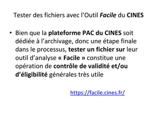 Tester	des	fichiers	avec	l’Outil	Facile	du	CINES	
•  Bien	que	la	plateforme	PAC	du	CINES	soit	
dédiée	à	l’archivage,	donc	une	étape	finale	
dans	le	processus,	tester	un	fichier	sur	leur	
outil	d’analyse	«	Facile	»	constitue	une	
opération	de	contrôle	de	validité	et/ou	
d’éligibilité	générales	très	utile	
https://facile.cines.fr/			
 