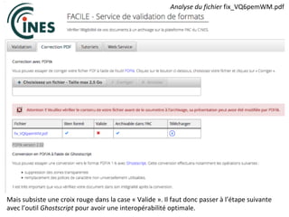 Mais	subsiste	une	croix	rouge	dans	la	case	«	Valide	».	Il	faut	donc	passer	à	l’étape	suivante	
avec	l’outil	Ghostscript	pour	avoir	une	interopérabilité	optimale.	
Analyse	du	fichier	fix_VQ6pemWM.pdf		
 