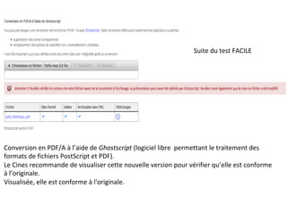 Suite	du	test	FACILE	
Conversion	en	PDF/A	à	l’aide	de	Ghostscript	(logiciel	libre		permettant	le	traitement	des	
formats	de	fichiers	PostScript	et	PDF).	
Le	Cines	recommande	de	visualiser	cette	nouvelle	version	pour	vérifier	qu’elle	est	conforme	
à	l’originale.	
Visualisée,	elle	est	conforme	à	l'originale.	
	
 