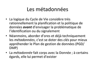 Les	métadonnées	
•  La	logique	du	Cycle	de	Vie	considère	très	
rationnellement	la	planification	et	la	politique	de	
données	avant	d’envisager	la	problématique	de	
l’identification	ou	du	signalement	
•  Néanmoins,	aborder	d’ores	et	déjà	techniquement	
les	métadonnées,	c’est	se	doter	des	clés	pour	mieux	
appréhender	le	Plan	de	gestion	de	données	(PGD/
DMP)	
•  La	métadonnée	fait	corps	avec	la	Donnée	;	à	certains	
égards,	elle	lui	permet	d’exister	
 