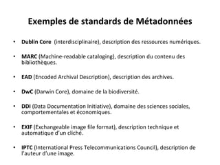 Exemples	de	standards	de	Métadonnées	
	
•  Dublin	Core		(interdisciplinaire),	description	des	ressources	numériques.	
•  MARC	(Machine-readable	cataloging),	description	du	contenu	des	
bibliothèques.	
•  EAD	(Encoded	Archival	Description),	description	des	archives.	
•  DwC	(Darwin	Core),	domaine	de	la	biodiversité.	
•  DDI	(Data	Documentation	Initiative),	domaine	des	sciences	sociales,	
comportementales	et	économiques.	
•  EXIF	(Exchangeable	image	file	format),	description	technique	et	
automatique	d’un	cliché.	
•  IPTC	(International	Press	Telecommunications	Council),	description	de	
l’auteur	d’une	image.	
 