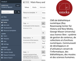 CMS	de	bibliothèque	
numérique	(Roy	
Rosenzweig	Center	for	
History	and	New	Media,	
George	Mason	University)	
sous	licence	libre	:	système	
de	gestion	de	contenus,	de	
collections	et	d'archives	
numériques.	Communauté	
de	développeurs	et	
d’utilisateurs	venant	de	
l’informatique,	des	
bibliothèques,	des	musées	
et	des	sciences	humaines.			
 