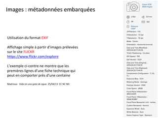 Images	:	métadonnées	embarquées		
Utilisation	du	format	EXIF	
	
Affichage	simple	à	partir	d’images	prélevées	
sur	le	site	FLICKR	
https://www.flickr.com/explore		
	
L’exemple	ci-contre	ne	montre	que	les	
premières	lignes	d’une	fiche	technique	qui	
peut	en	comporter	près	d’une	centaine	
	
Madrioso			Vida	en	una	gota	de	agua		25/04/13		CC	NC	ND	
	
 