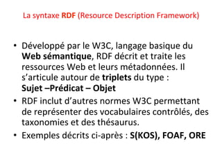La	syntaxe	RDF	(Resource	Description	Framework)			
	
•  Développé	par	le	W3C,	langage	basique	du	
Web	sémantique,	RDF	décrit	et	traite	les	
ressources	Web	et	leurs	métadonnées.	Il	
s’articule	autour	de	triplets	du	type	:	
Sujet	–Prédicat	–	Objet	
•  RDF	inclut	d’autres	normes	W3C	permettant	
de	représenter	des	vocabulaires	contrôlés,	des	
taxonomies	et	des	thésaurus.	
•  Exemples	décrits	ci-après	:	S(KOS),	FOAF,	ORE	
 