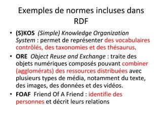 Exemples	de	normes	incluses	dans	
RDF	
•  (S)KOS		(Simple)	Knowledge	Organization	
System	:	permet	de	représenter	des	vocabulaires	
contrôlés,	des	taxonomies	et	des	thésaurus.	
•  ORE		Object	Reuse	and	Exchange	:	traite	des	
objets	numériques	composés	pouvant	combiner	
(agglomérats)	des	ressources	distribuées	avec	
plusieurs	types	de	média,	notamment	du	texte,	
des	images,	des	données	et	des	vidéos.		
•  FOAF		Friend	Of	A	Friend	:	identifie	des	
personnes	et	décrit	leurs	relations	
 