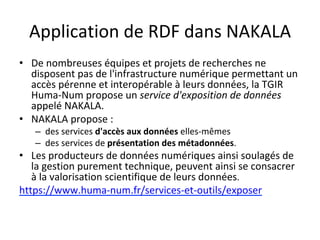 Application	de	RDF	dans	NAKALA	
•  De	nombreuses	équipes	et	projets	de	recherches	ne	
disposent	pas	de	l'infrastructure	numérique	permettant	un	
accès	pérenne	et	interopérable	à	leurs	données,	la	TGIR	
Huma-Num	propose	un	service	d'exposition	de	données	
appelé	NAKALA.		
•  NAKALA	propose	:		
–  des	services	d'accès	aux	données	elles-mêmes	
–  des	services	de	présentation	des	métadonnées.	
•  Les	producteurs	de	données	numériques	ainsi	soulagés	de	
la	gestion	purement	technique,	peuvent	ainsi	se	consacrer	
à	la	valorisation	scientifique	de	leurs	données.	
https://www.huma-num.fr/services-et-outils/exposer			
 