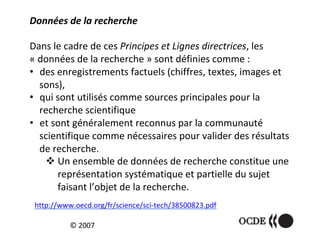 Données	de	la	recherche		
	
Dans	le	cadre	de	ces	Principes	et	Lignes	directrices,	les	
«	données	de	la	recherche	»	sont	définies	comme	:	
•  des	enregistrements	factuels	(chiffres,	textes,	images	et	
sons),	
•  qui	sont	utilisés	comme	sources	principales	pour	la	
recherche	scientifique	
•  et	sont	généralement	reconnus	par	la	communauté	
scientifique	comme	nécessaires	pour	valider	des	résultats	
de	recherche.	
! Un	ensemble	de	données	de	recherche	constitue	une	
représentation	systématique	et	partielle	du	sujet	
faisant	l’objet	de	la	recherche.	
		
©	2007	
http://www.oecd.org/fr/science/sci-tech/38500823.pdf		
 