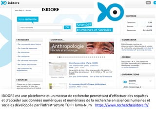 ISIDORE	est	une	plateforme	et	un	moteur	de	recherche	permettant	d’effectuer	des	requêtes	
et	d’accéder	aux	données	numériques	et	numérisées	de	la	recherche	en	sciences	humaines	et	
sociales	développée	par	l'infrastructure	TGIR	Huma-Num				https://www.rechercheisidore.fr/		
		
	
ISIDORE	
 