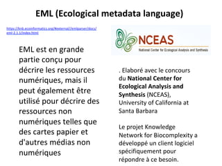 EML	est	en	grande	
partie	conçu	pour	
décrire	les	ressources	
numériques,	mais	il	
peut	également	être	
utilisé	pour	décrire	des	
ressources	non	
numériques	telles	que	
des	cartes	papier	et	
d'autres	médias	non	
numériques	
	
.	Elaboré	avec	le	concours	
du	National	Center	for	
Ecological	Analysis	and	
Synthesis	(NCEAS),	
University	of	California	at	
Santa	Barbara	
		
Le	projet	Knowledge	
Network	for	Biocomplexity	a	
développé	un	client	logiciel	
spécifiquement	pour	
répondre	à	ce	besoin.	
EML	(Ecological	metadata	language)	
https://knb.ecoinformatics.org/#external//emlparser/docs/
eml-2.1.1/index.html		
 