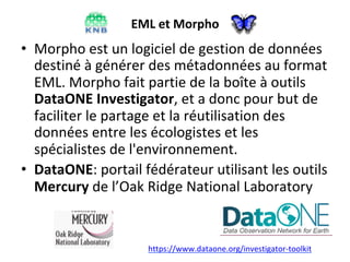 EML	et	Morpho	
•  Morpho	est	un	logiciel	de	gestion	de	données	
destiné	à	générer	des	métadonnées	au	format	
EML.	Morpho	fait	partie	de	la	boîte	à	outils	
DataONE	Investigator,	et	a	donc	pour	but	de	
faciliter	le	partage	et	la	réutilisation	des	
données	entre	les	écologistes	et	les	
spécialistes	de	l'environnement.	
•  DataONE:	portail	fédérateur	utilisant	les	outils	
Mercury	de	l’Oak	Ridge	National	Laboratory		
https://www.dataone.org/investigator-toolkit		
 