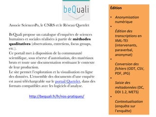 Associe SciencesPo, le CNRS et le Réseau Quetelet

BeQuali propose un catalogue d’enquêtes de sciences
humaines et sociales réalisées à partir de méthodes
qualitatives (observations, entretiens, focus groups,
etc.).
Ce portail met à disposition de la communauté
scientifique, sous réserve d’autorisation, des matériaux
bruts et toute une documentation restituant le contexte
de leur production. 
Le site permet l’exploration et la visualisation en ligne
des données. L’ensemble des documents d’une enquête
est aussi téléchargeable sur le portail Quetelet, dans des
formats compatibles avec les logiciels d’analyse.

	
	
Édition	
	
•  Anonymisation	
numérique	
•  	
Édition	des	
transcriptions	en	
XML-TEI	
(intervenants,	
paraverbal,	
anonymat)	
•  	
Conversion	des	
fichiers	(ODT,	CSV,	
PDF,	JPG)	
•  	
Saisie	des	
métadonnées	(DC,	
DDI	1.2,	METS)	
•  	
Contextualisation	
(enquête	sur	
l’enquête)	
http://bequali.fr/fr/nos-pratiques/		
 