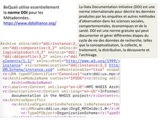 BeQuali	utilise	essentiellement	
la	norme	DDI	pour	les	
Métadonnées.	
https://www.ddialliance.org/		
La	Data	Documentation	Initiative	(DDI)	est	une	
norme	internationale	pour	décrire	les	données	
produites	par	les	enquêtes	et	autres	méthodes	
d'observation	dans	les	sciences	sociales,	
comportementales,	économiques	et	de	la	
santé.	DDI	est	une	norme	gratuite	qui	peut	
documenter	et	gérer	différentes	étapes	du	
cycle	de	vie	des	données	de	recherche,	telles	
que	la	conceptualisation,	la	collecte,	le	
traitement,	la	distribution,	la	découverte	et	
l'archivage.	
 