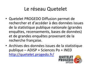 Le	réseau	Quetelet	
•  Quetelet	PROGEDO	Diffusion	permet	de	
rechercher	et	d’accéder	à	des	données	issues	
de	la	statistique	publique	nationale	(grandes	
enquêtes,	recensements,	bases	de	données)	
et	de	grandes	enquêtes	provenant	de	la	
recherche	française.	
•  Archives	des	données	issues	de	la	statistique	
publique	–	ADISP	+	Sciences	Po	+	INED	
http://quetelet.progedo.fr/		
 