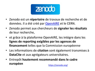 •  Zenodo	est	un	répertoire	de	travaux	de	recherche	et	de	
données.	Il	a	été	créé	par	OpenAIRE	et	le	CERN.	
•  Zenodo	permet	aux	chercheurs	de	signaler	les	résultats	
de	leur	recherche,	
•  et	grâce	à	la	plateforme	OpenAIRE,	les	intègre	dans	les	
lignes	de	reporting	exigibles	par	les	agences	de	
financement	telles	que	la	Commission	européenne	
•  Les	informations	de	citation	sont	également	transmises	à	
DataCite	et	aux	agrégateurs	universitaires.	
•  Entrepôt	hautement	recommandé	dans	le	cadre	
européen		 https://zenodo.org/		
 