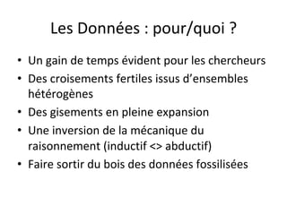Les	Données	:	pour/quoi	?	
•  Un	gain	de	temps	évident	pour	les	chercheurs	
•  Des	croisements	fertiles	issus	d’ensembles	
hétérogènes	
•  Des	gisements	en	pleine	expansion	
•  Une	inversion	de	la	mécanique	du	
raisonnement	(inductif	<>	abductif)	
•  Faire	sortir	du	bois	des	données	fossilisées	
 