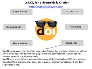 Le	DOI,	lien	universel	de	la	Citation	
https://blog.datacite.org/cool-dois/		
Base32	est	un	système	de	notation	pour	coder	des	données	arbitraires	d'octets	en	utilisant	
un	ensemble	restreint	de	symboles	qui	peuvent	être	commodément	utilisés	par	des	
humains	et	traités	par	des	ordinateurs.	
Base32	est	constitué	d'un	jeu	de	symboles	composé	de	32	caractères	différents,	ainsi	que	
d'un	algorithme	permettant	de	coder	des	séquences	arbitraires	d'octets	de	8	bits	dans	
l'alphabet	Base32.	
	
 