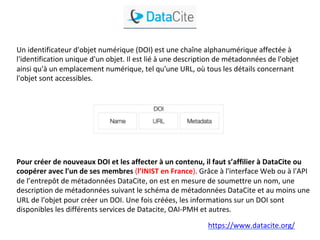Un	identificateur	d'objet	numérique	(DOI)	est	une	chaîne	alphanumérique	affectée	à	
l'identification	unique	d'un	objet.	Il	est	lié	à	une	description	de	métadonnées	de	l'objet	
ainsi	qu'à	un	emplacement	numérique,	tel	qu'une	URL,	où	tous	les	détails	concernant	
l'objet	sont	accessibles.			
	
Pour	créer	de	nouveaux	DOI	et	les	affecter	à	un	contenu,	il	faut	s’affilier	à	DataCite	ou	
coopérer	avec	l'un	de	ses	membres	(l’INIST	en	France).	Grâce	à	l'interface	Web	ou	à	l'API	
de	l’entrepôt	de	métadonnées	DataCite,	on	est	en	mesure	de	soumettre	un	nom,	une	
description	de	métadonnées	suivant	le	schéma	de	métadonnées	DataCite	et	au	moins	une	
URL	de	l'objet	pour	créer	un	DOI.	Une	fois	créées,	les	informations	sur	un	DOI	sont	
disponibles	les	différents	services	de	Datacite,	OAI-PMH	et	autres.	
https://www.datacite.org/		
 