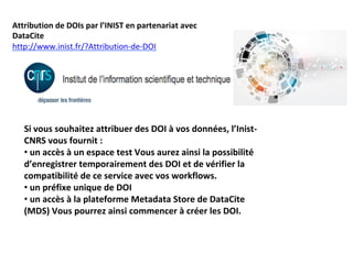 Attribution	de	DOIs	par	l’INIST	en	partenariat	avec	
DataCite	
http://www.inist.fr/?Attribution-de-DOI		
Si	vous	souhaitez	attribuer	des	DOI	à	vos	données,	l’Inist-
CNRS	vous	fournit	:	
• 	un	accès	à	un	espace	test	Vous	aurez	ainsi	la	possibilité	
d’enregistrer	temporairement	des	DOI	et	de	vérifier	la	
compatibilité	de	ce	service	avec	vos	workflows.	
• 	un	préfixe	unique	de	DOI	
• 	un	accès	à	la	plateforme	Metadata	Store	de	DataCite	
(MDS)	Vous	pourrez	ainsi	commencer	à	créer	les	DOI.	
	
 