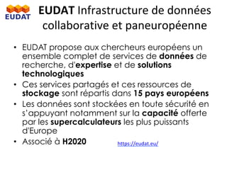 •  EUDAT propose aux chercheurs européens un
ensemble complet de services de données de
recherche, d'expertise et de solutions
technologiques
•  Ces services partagés et ces ressources de
stockage sont répartis dans 15 pays européens
•  Les données sont stockées en toute sécurité en
s’appuyant notamment sur la capacité offerte
par les supercalculateurs les plus puissants
d'Europe
•  Associé à H2020
EUDAT	Infrastructure	de	données	
collaborative	et	paneuropéenne		
https://eudat.eu/		
 