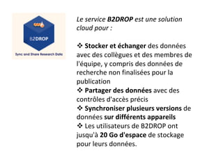 Le	service	B2DROP	est	une	solution	
cloud	pour	:	
	
! 	Stocker	et	échanger	des	données	
avec	des	collègues	et	des	membres	de	
l'équipe,	y	compris	des	données	de	
recherche	non	finalisées	pour	la	
publication	
! 	Partager	des	données	avec	des	
contrôles	d'accès	précis	
! 	Synchroniser	plusieurs	versions	de	
données	sur	différents	appareils	
! 	Les	utilisateurs	de	B2DROP	ont	
jusqu'à	20	Go	d'espace	de	stockage	
pour	leurs	données.		
	
 