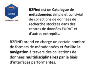 B2Find	est	un	Catalogue	de	
métadonnées	simple	et	convivial	
de	collections	de	données	de	
recherche	stockées	dans	des	
centres	de	données	EUDAT	et	
d'autres	entrepôts.	
	
B2FIND	prend	en	charge	un	certain	nombre	
de	formats	de	métadonnées	et	facilite	la	
navigation	à	travers	des	collections	de	
données	multidisciplinaires	par	le	biais	
d’interfaces	performantes.		
 