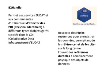 B2Handle	
		
Permet	aux	services	EUDAT	et	
aux	communautés	
d'utilisateurs	d'affecter	des	
PID	(Personal	Identifiers)	à	
différents	types	d'objets	gérés	
stockés	dans	la	CDI	
(Collaborative	Data	
Infrastructure)	d’EUDAT	
	
Respecte	des	règles	
reconnues	pour	enregistrer	
les	données,	permettant	de	
les	référencer	et	de	les	citer	
sur	le	long	terme	
Fournit	des	références	
durables	à	l'emplacement	
physique	des	objets	de	
données	
	
 