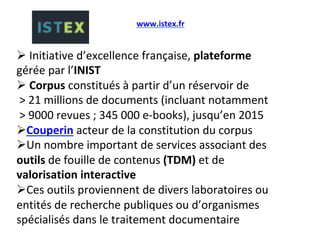 # 	Initiative	d’excellence	française,	plateforme	
gérée	par	l’INIST	
# 	Corpus	constitués	à	partir	d’un	réservoir	de	
	>	21	millions	de	documents	(incluant	notamment	
	>	9000	revues	;	345	000	e-books),	jusqu’en	2015	
# Couperin	acteur	de	la	constitution	du	corpus	
# Un	nombre	important	de	services	associant	des	
outils	de	fouille	de	contenus	(TDM)	et	de	
valorisation	interactive	
# Ces	outils	proviennent	de	divers	laboratoires	ou	
entités	de	recherche	publiques	ou	d’organismes	
spécialisés	dans	le	traitement	documentaire	
	
www.istex.fr		
 