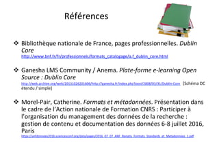 Références	
!  Bibliothèque	nationale	de	France,	pages	professionnelles.	Dublin	
Core	
http://www.bnf.fr/fr/professionnels/formats_catalogage/a.f_dublin_core.html		
!  Ganesha	LMS	Community	/	Anema.	Plate-forme	e-learning	Open	
Source	:	Dublin	Core	
http://web.archive.org/web/20131026201606/http://ganesha.fr/index.php?post/2008/03/31/Dublin-Core			[Schéma	DC	
étendu	/	simple]	
!  Morel-Pair,	Catherine.	Formats	et	métadonnées.	Présentation	dans	
le	cadre	de	l’Action	nationale	de	Formation	CNRS	:	Participer	à	
l’organisation	du	management	des	données	de	la	recherche	:	
gestion	de	contenu	et	documentation	des	données	6-8	juillet	2016,	
Paris	
https://anfdonnees2016.sciencesconf.org/data/pages/2016_07_07_ANF_Renatis_Formats_Standards_et_Metadonnees_1.pdf			
 